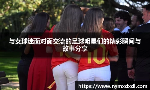 与女球迷面对面交流的足球明星们的精彩瞬间与故事分享